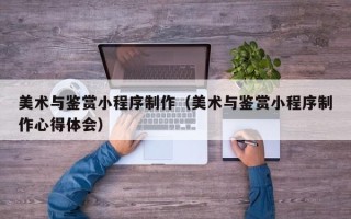 荆门美术与鉴赏小程序制作（美术与鉴赏小程序制作心得体会）