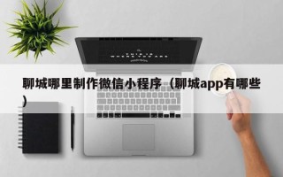 荆门聊城哪里制作微信小程序（聊城app有哪些）